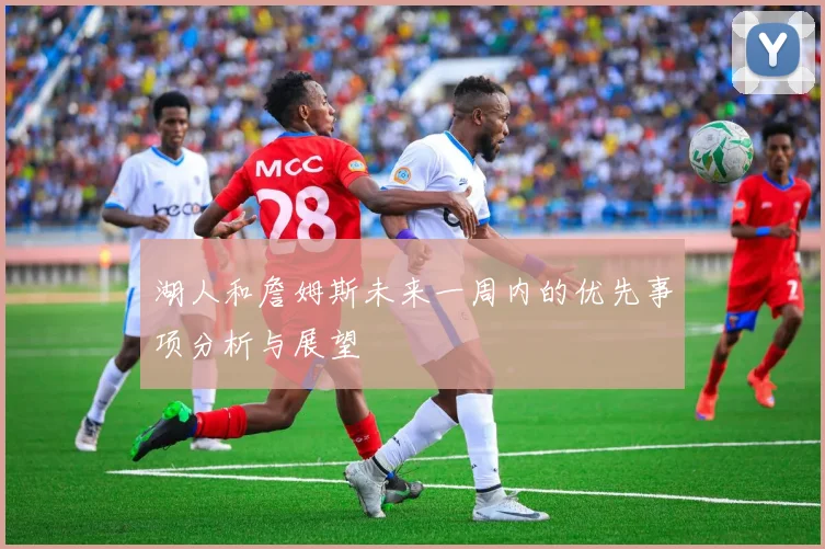 湖人和詹姆斯未来一周内的优先事项分析与展望