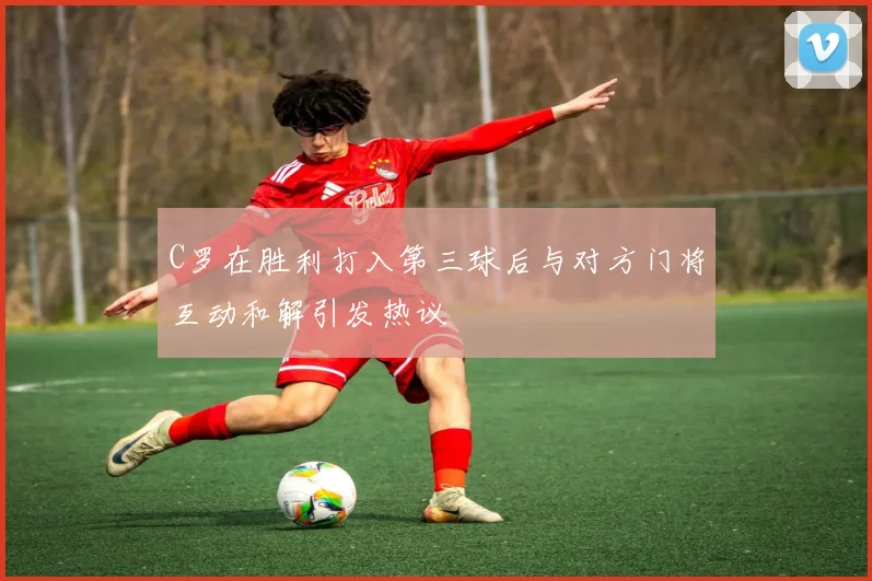 C罗在胜利打入第三球后与对方门将互动和解引发热议