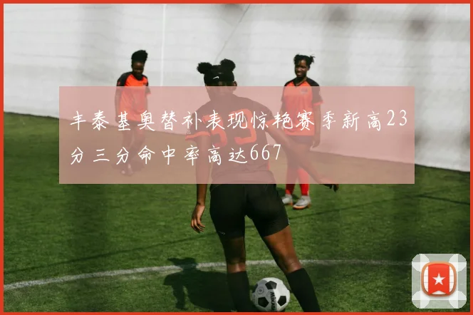 丰泰基奥替补表现惊艳赛季新高23分三分命中率高达667