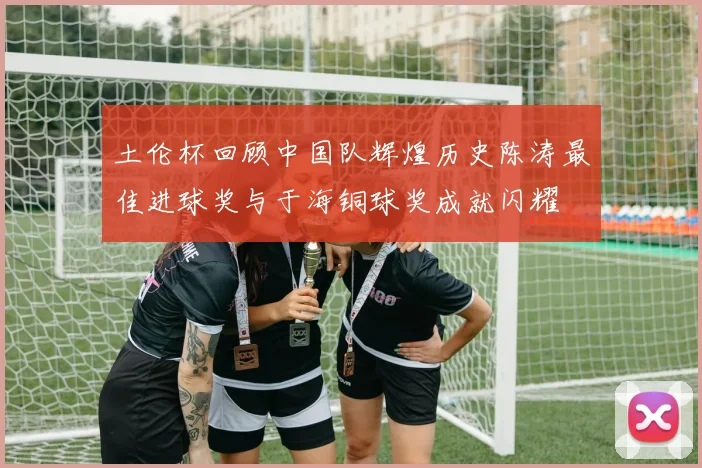 土伦杯回顾中国队辉煌历史陈涛最佳进球奖与于海铜球奖成就闪耀