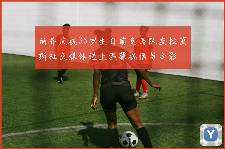 纳乔庆祝36岁生日前皇马队友拉莫斯社交媒体送上温馨祝福与合影