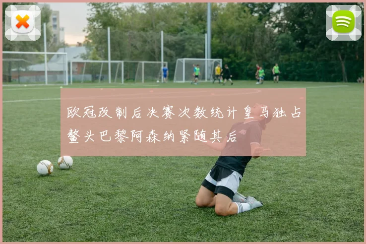 欧冠改制后决赛次数统计皇马独占鳌头巴黎阿森纳紧随其后