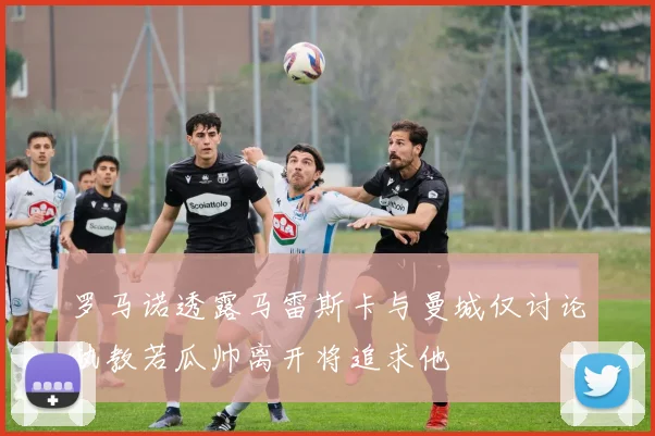 罗马诺透露马雷斯卡与曼城仅讨论执教若瓜帅离开将追求他