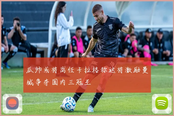 瓜帅或将离任卡拉格称这将激励曼城争夺国内三冠王