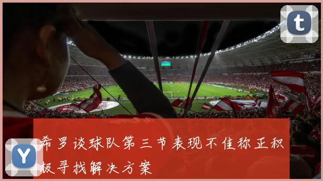 希罗谈球队第三节表现不佳称正积极寻找解决方案