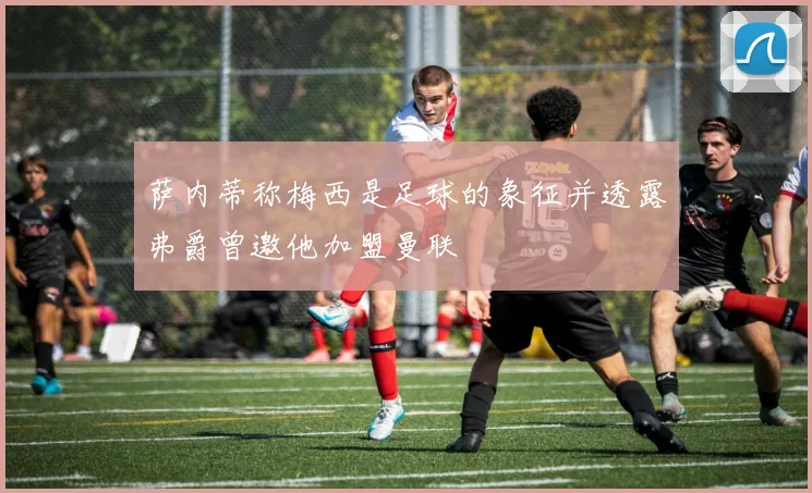 萨内蒂称梅西是足球的象征并透露弗爵曾邀他加盟曼联