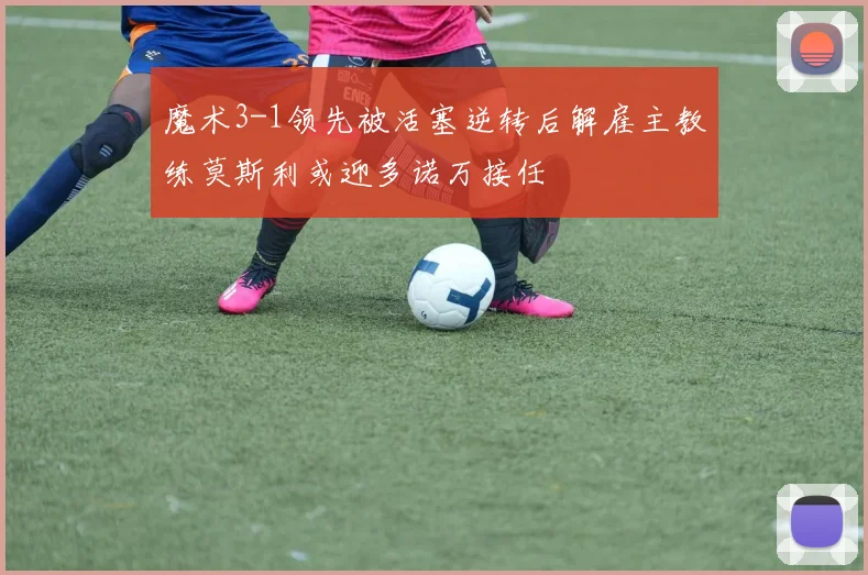 魔术3-1领先被活塞逆转后解雇主教练莫斯利或迎多诺万接任