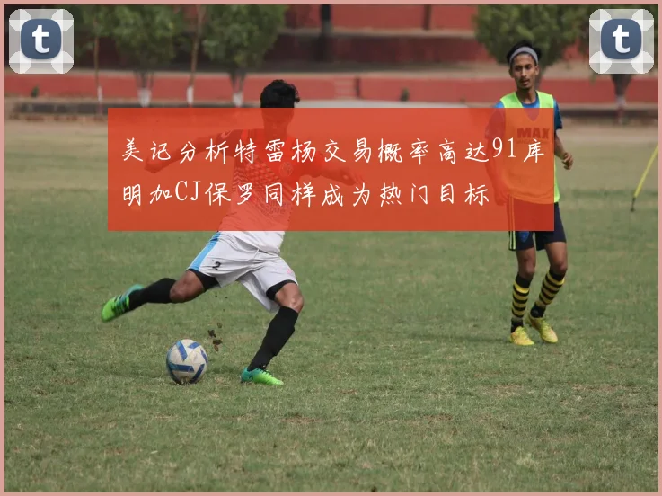 美记分析特雷杨交易概率高达91库明加CJ保罗同样成为热门目标