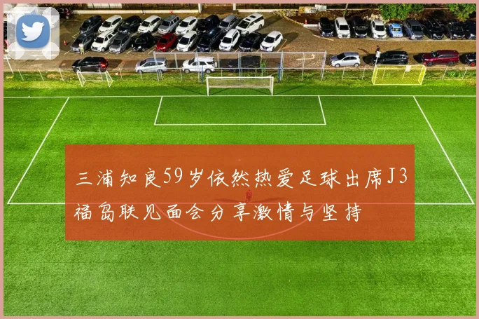 三浦知良59岁依然热爱足球出席J3福岛联见面会分享激情与坚持