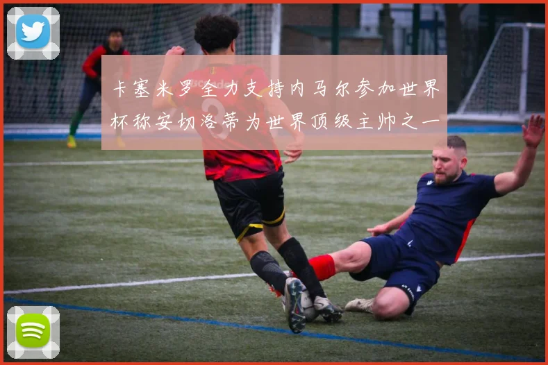 卡塞米罗全力支持内马尔参加世界杯称安切洛蒂为世界顶级主帅之一