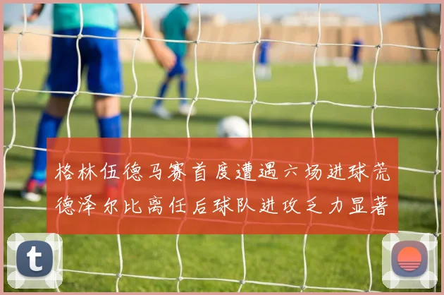 格林伍德马赛首度遭遇六场进球荒德泽尔比离任后球队进攻乏力显著