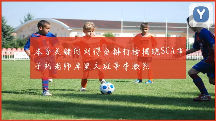 本季关键时刻得分排行榜揭晓SGA华子约老师库里文班争夺激烈