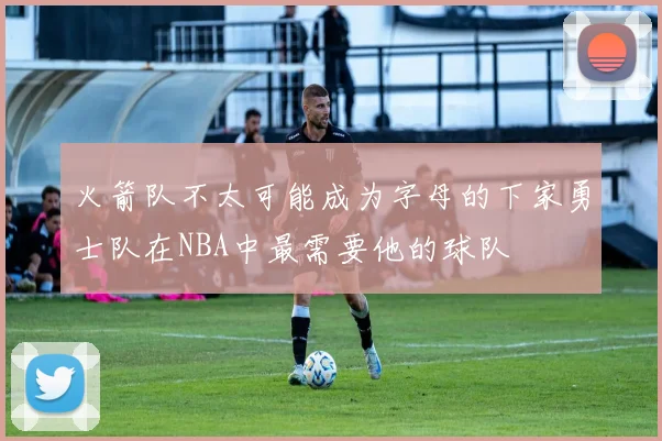 火箭队不太可能成为字母的下家勇士队在NBA中最需要他的球队