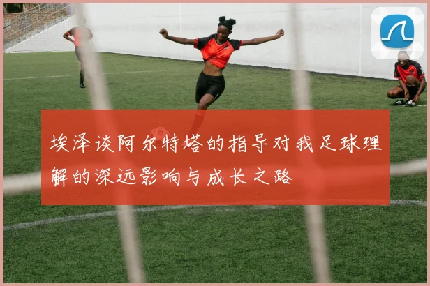 埃泽谈阿尔特塔的指导对我足球理解的深远影响与成长之路
