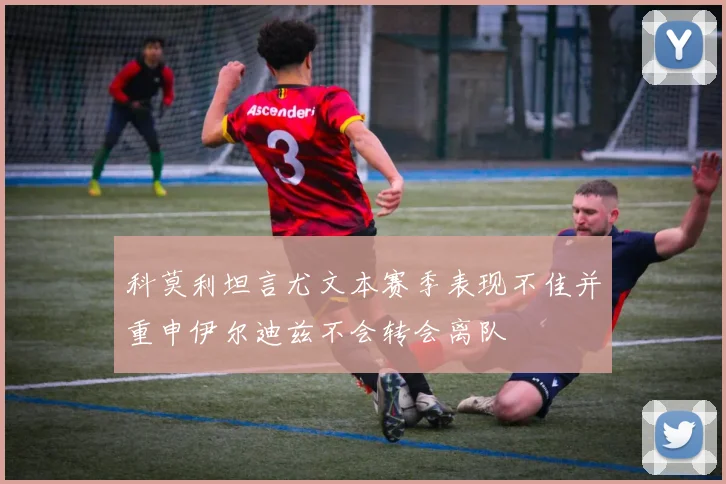 科莫利坦言尤文本赛季表现不佳并重申伊尔迪兹不会转会离队