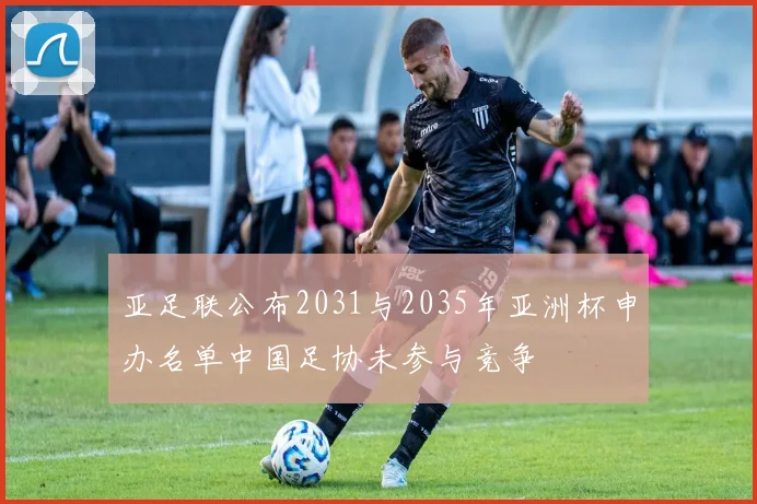 亚足联公布2031与2035年亚洲杯申办名单中国足协未参与竞争