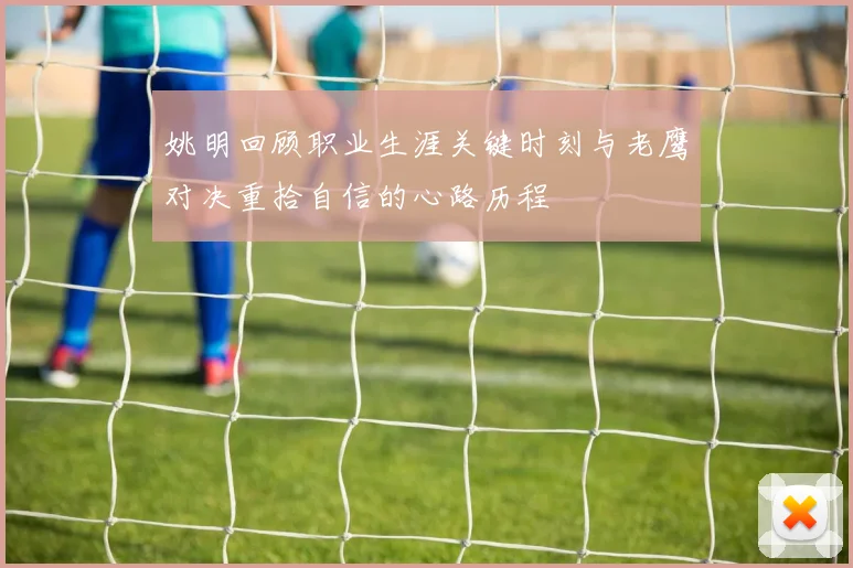 姚明回顾职业生涯关键时刻与老鹰对决重拾自信的心路历程
