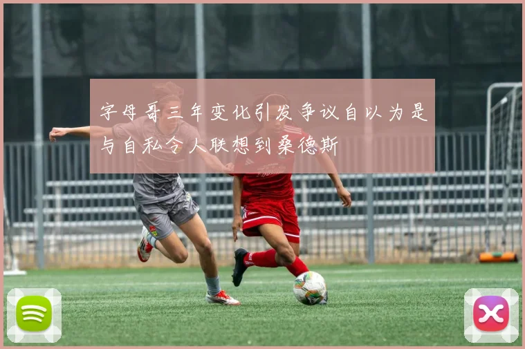 字母哥三年变化引发争议自以为是与自私令人联想到桑德斯