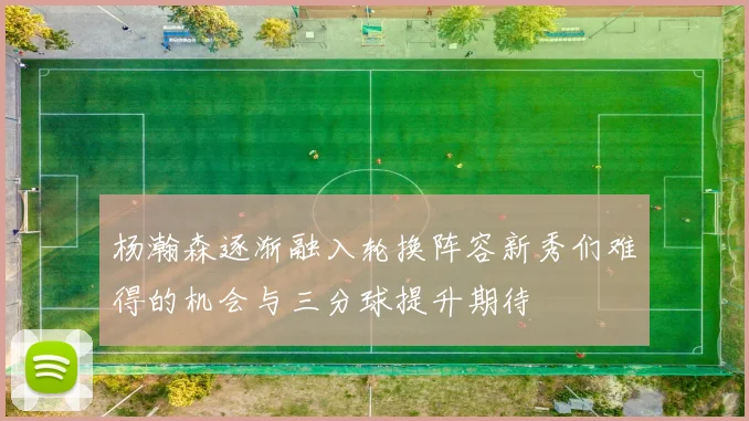 杨瀚森逐渐融入轮换阵容新秀们难得的机会与三分球提升期待