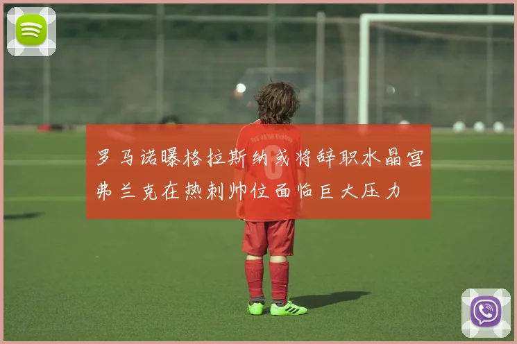 罗马诺曝格拉斯纳或将辞职水晶宫弗兰克在热刺帅位面临巨大压力