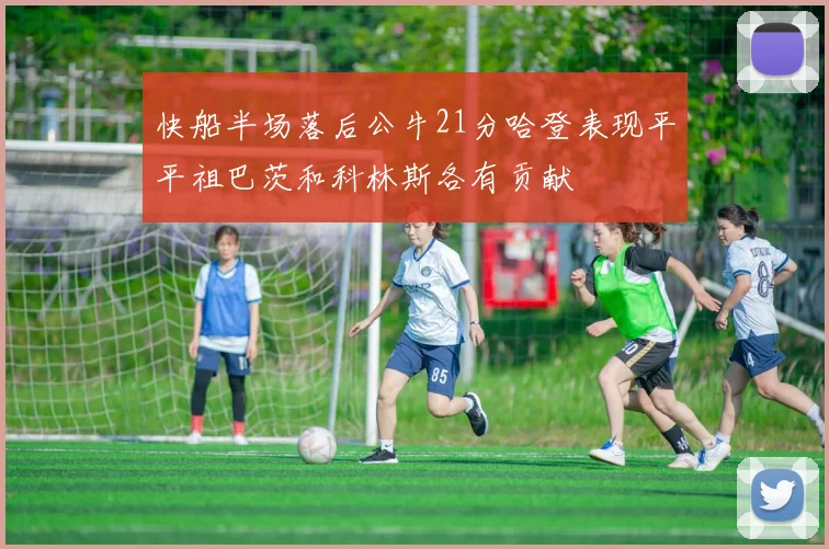 快船半场落后公牛21分哈登表现平平祖巴茨和科林斯各有贡献