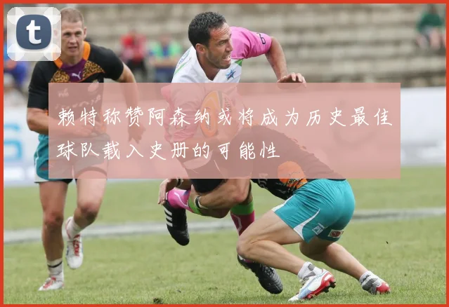 赖特称赞阿森纳或将成为历史最佳球队载入史册的可能性