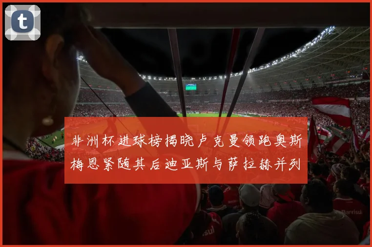非洲杯进球榜揭晓卢克曼领跑奥斯梅恩紧随其后迪亚斯与萨拉赫并列第三